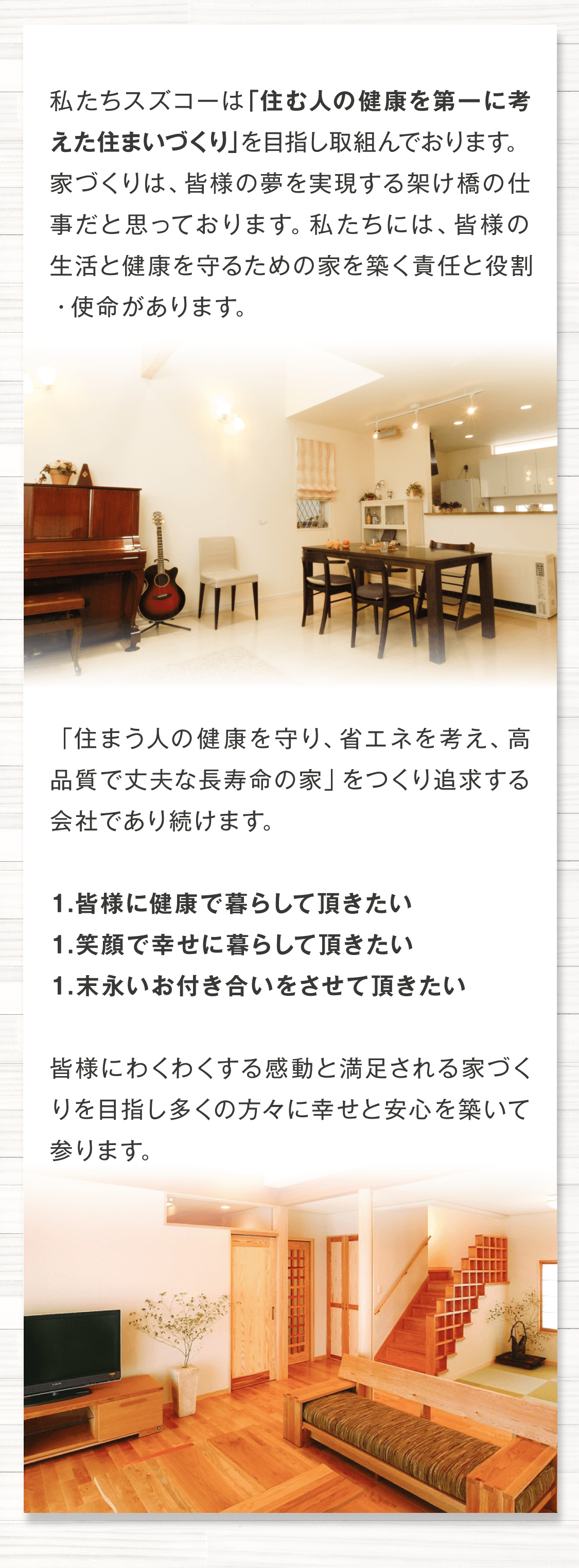 私たちスズコーは 「住む人の健康を第一に考えた住まいづくり」を目指し取組んでおります。 家づくりは、皆様の夢を実現する架け橋の仕事だと思っております。 私たちには、皆様の生活と健康を守るための家を築く責任と役割・使命があります。 「住まう人の健康を守り、省エネを考え、高品質で丈夫な長寿命の家」をつくり追求する会社であり続けます。  1.皆様に健康で暮らして頂きたい 1.笑顔で幸せに暮らして頂きたい 1.末永いお付き合いをさせて頂きたい 皆様にわくわくする感動と満足される家づくりを目指し多くの方々に幸せと安心を築いて参ります。