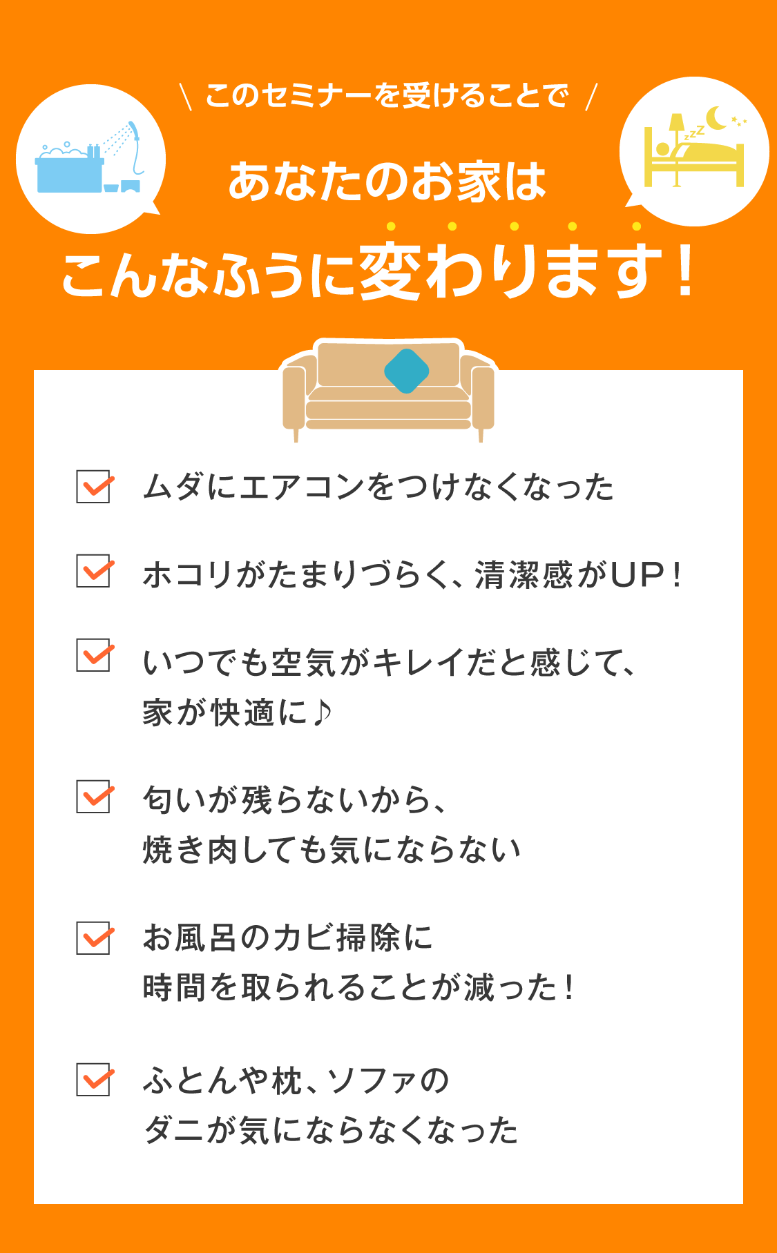 このセミナーを受けることで あなたのお家がこんなふうに変わります！  ✓ ムダにエアコンをつけなくなった ✓ ホコリがたまりづらく、清潔感がUP！ ✓ いつでも空気がキレイだと感じて、家が快適に♪ ✓ 匂いが残らないから、焼き肉しても気にならない ✓ お風呂のカビ掃除に時間を取られることが減った！ ✓ ふとんや枕、ソファのダニが気にならなくなった