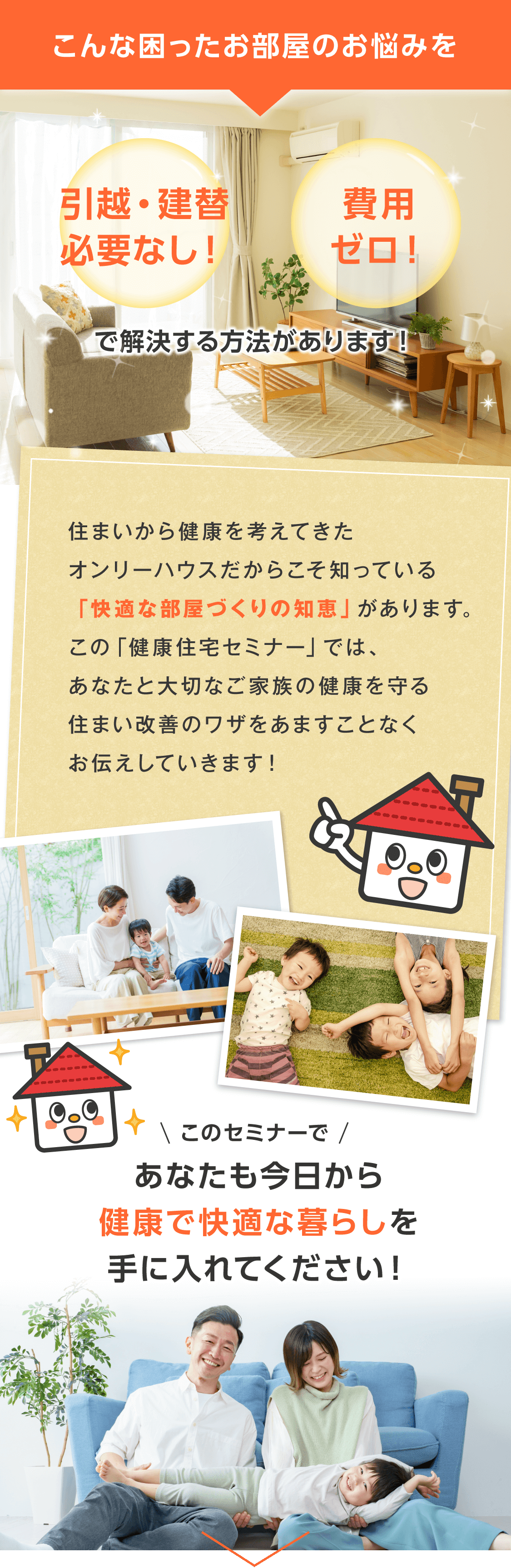 こんな気になるお部屋のお悩みを 引っ越す必要なし！費用ゼロ！ で解決する方法があります。   住まいから健康を考えてきたオンリーハウスだからこそ知っている「快適な部屋づくりの知恵」を手に入れて、あなたも今日から快適な暮らしを手に入れてください！