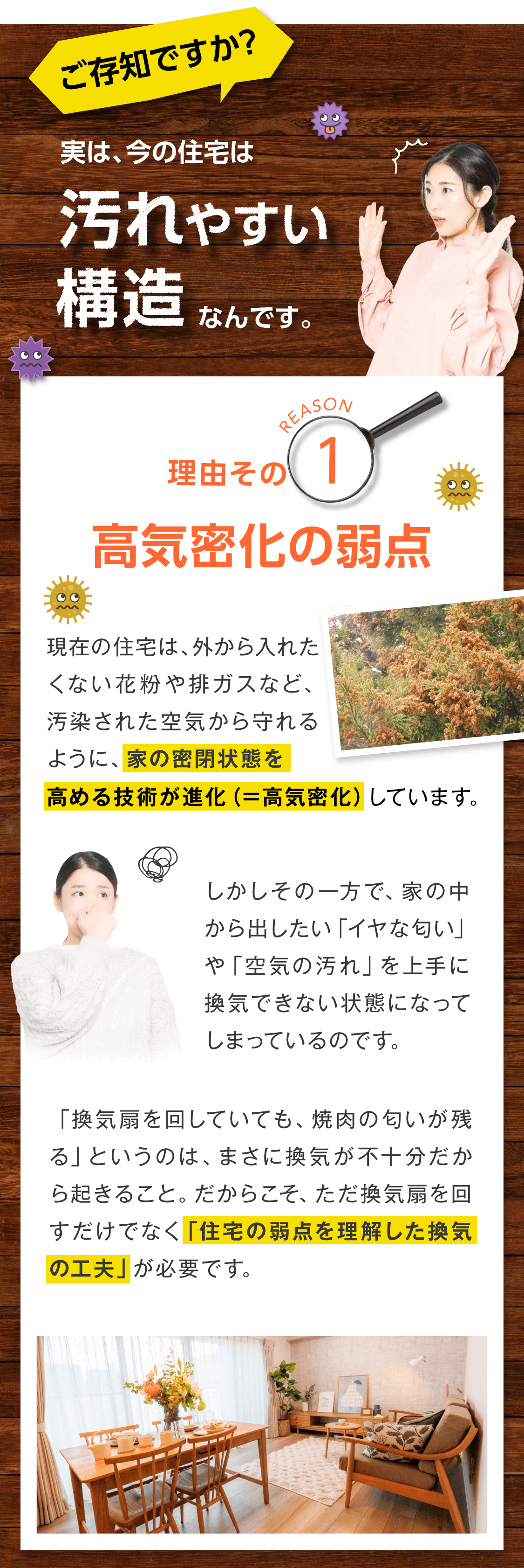 ご存知ですか？ 実は、今の住宅は「汚れやすい構造」をしています。   １．高気密化の弱点  現在の住宅は、外から入れたくない花粉や排ガスなど、汚染された空気から守れるように、家の密閉状態を高める技術が進化（＝高気密化）しています。  しかしその一方で、家の中から出したい「イヤな匂い」や「空気の汚れ」を上手に換気できない状態になってしまっているのです。  「換気扇を回していても、焼肉の匂いが残る」というのは、まさに換気が不十分だから起きること。  だからこそ、ただ換気扇を回すだけでなく「住宅の弱点を理解した換気の工夫」が必要です。