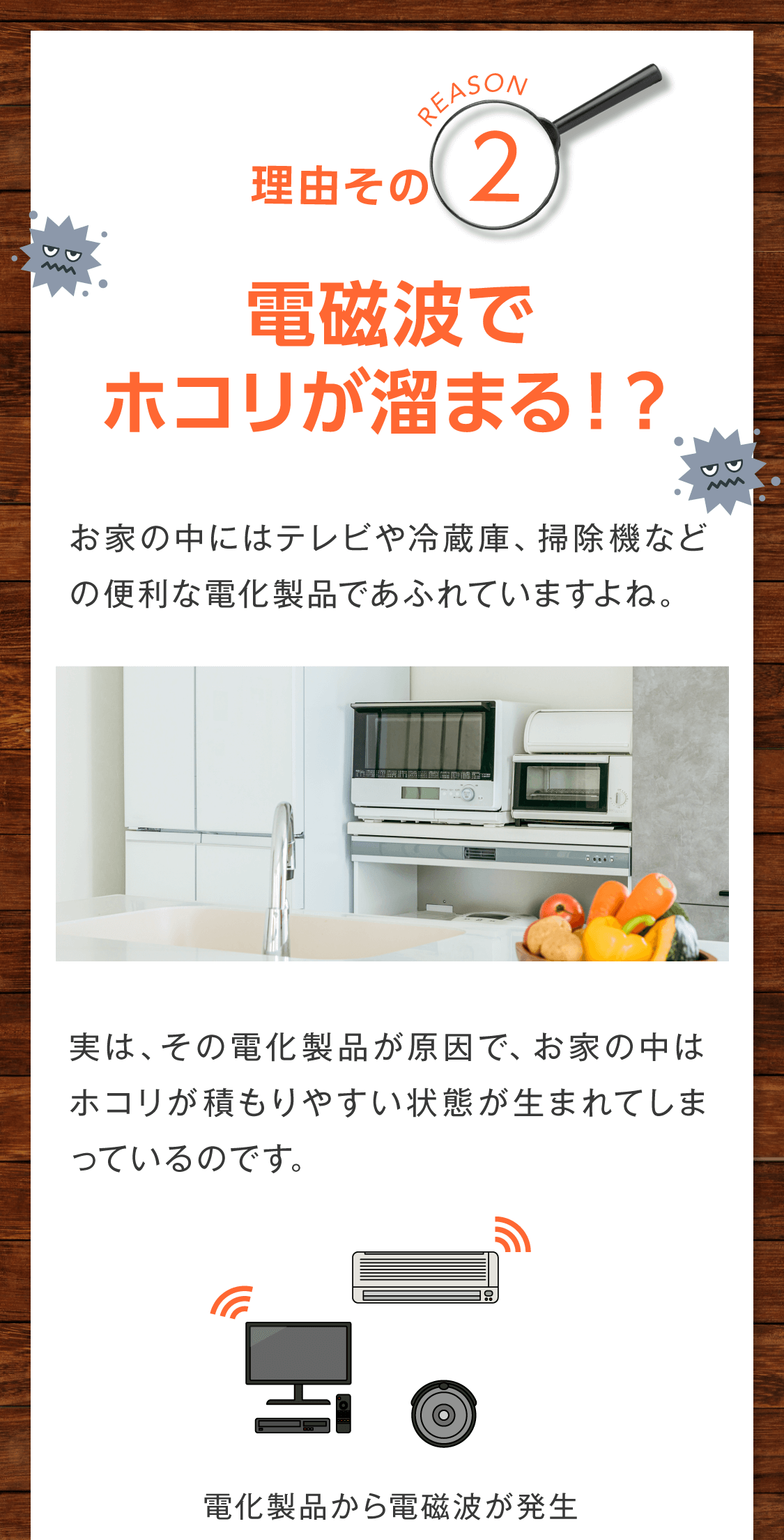 ２．電磁波でホコリが溜まる！？  お家の中にはテレビや冷蔵庫、掃除機などの便利な電化製品であふれていますよね。  実は、その電化製品が原因で、お家の中はホコリが積もりやすい状態が生まれてしまっているのです。  ＜図解＞ 電化製品から電磁波が発生