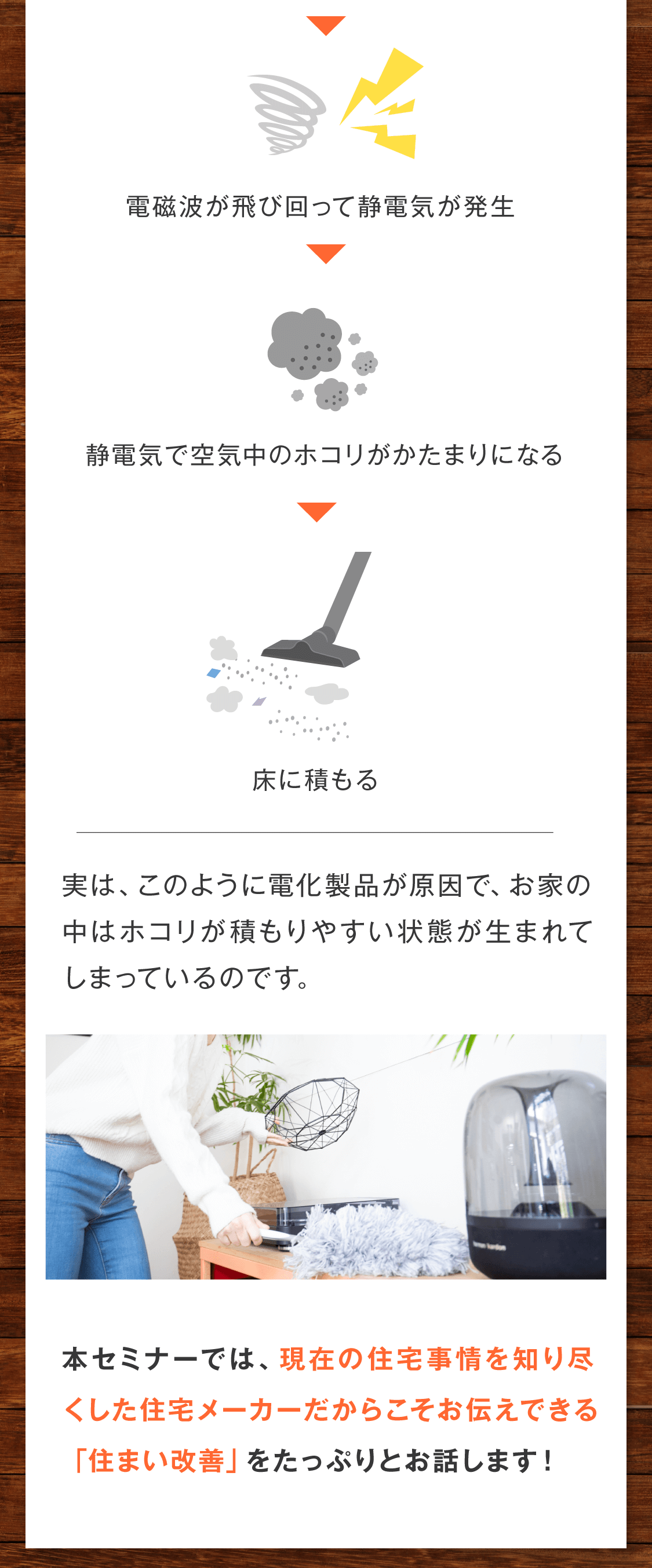 →電磁波が飛び回って静電気が発生 →その静電気で空気中のホコリがかたまりになる →床に積もる  本セミナーでは、現在の住宅事情を知り尽くした住宅メーカーだからこそお伝えできる「住まい改善」をたっぷりとお話します！