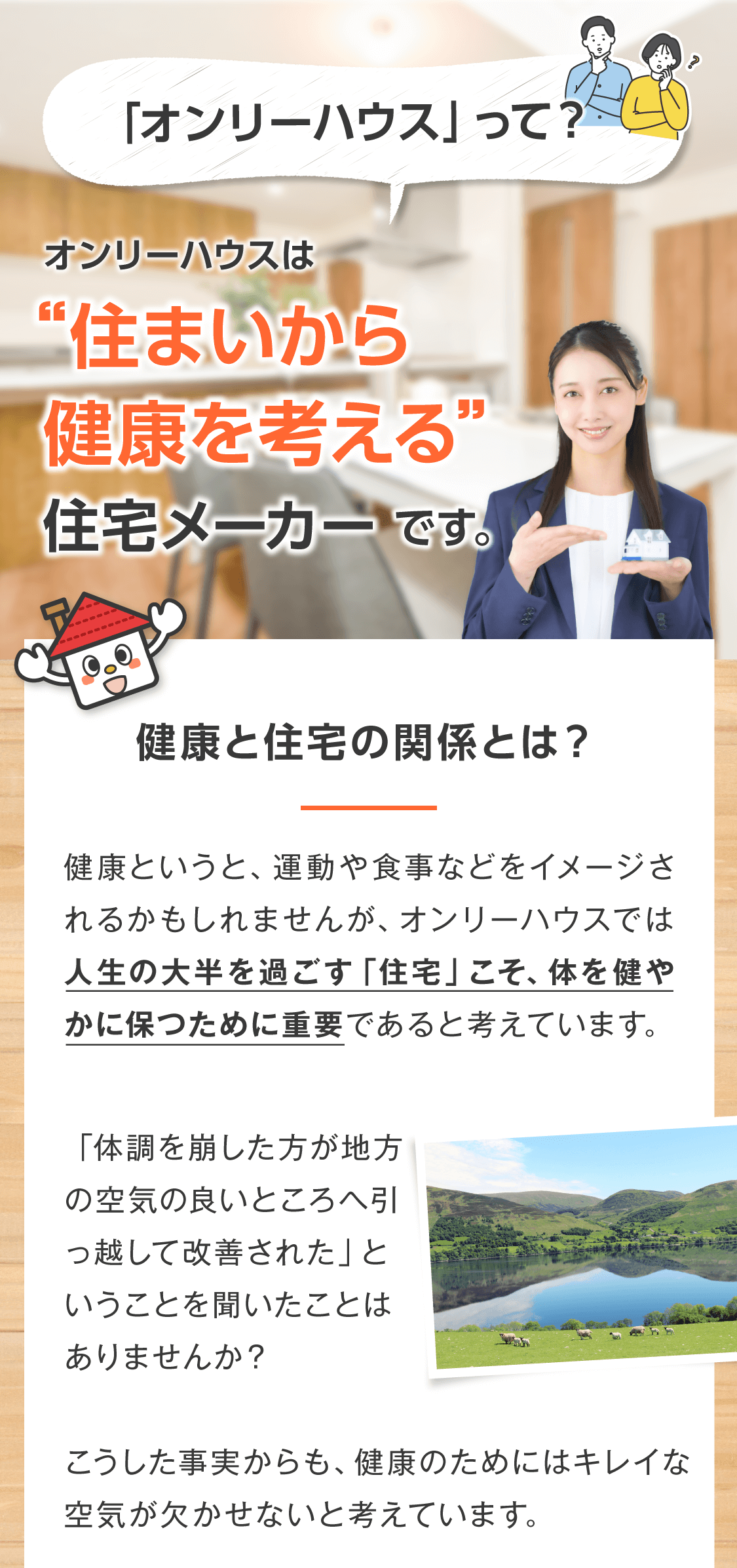 ＜オンリーハウスってどんな会社？＞ オンリーハウスは住まいから健康を考える住宅メーカーです。  健康と住宅の関係とは？  健康というと、運動や食事などをイメージされるかもしれませんが、オンリーハウスでは人生の大半を過ごす「住宅」こそ、体を健やかに保つために重要であると考えています。  「体調を崩した方が地方の空気の良いところへ引っ越して改善された」ということを聞いたことはありませんか？  こうした事実からも、健康のためにはキレイな空気が欠かせないと考えています。