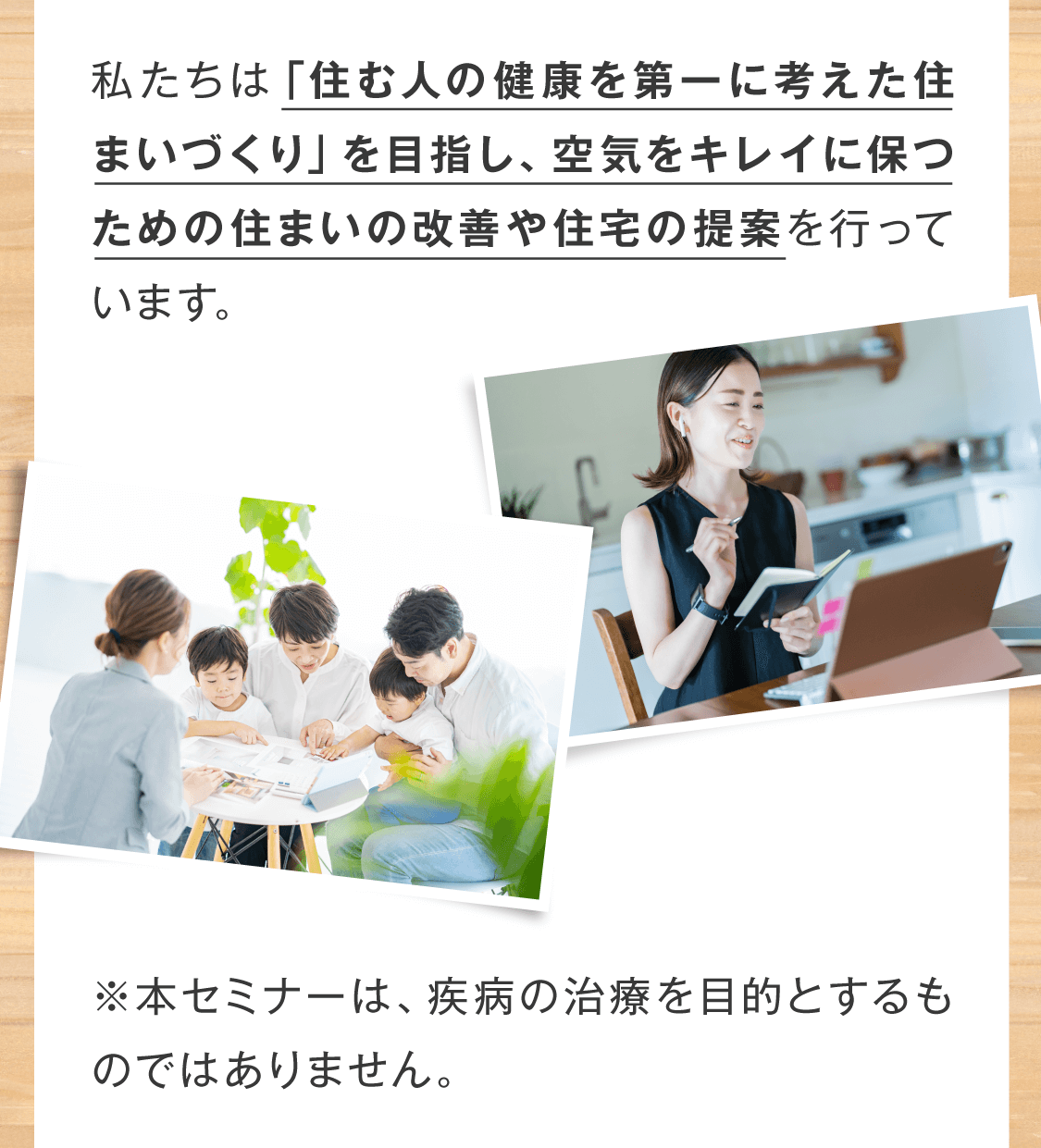 私たちは「住む人の健康を第一に考えた住まいづくり」を目指し、空気をキレイに保つための住まいの改善や住宅の提案を行っています。  ※本セミナーは、疾病の治療を目的とするものではありません。