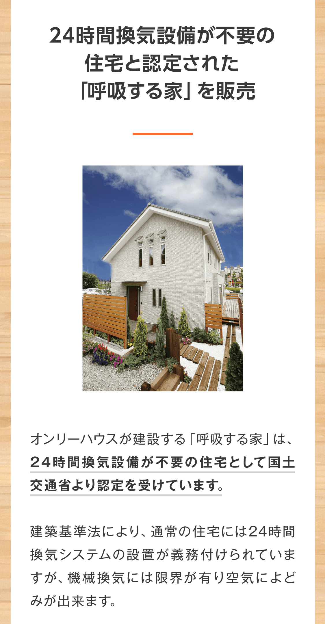 24時間換気設備が不要の住宅と認定された「呼吸する家」を販売  オンリーハウスが建設する「呼吸する家」は、24時間換気設備が不要の住宅として国土交通省より認定を受けています。  建築基準法により、通常の住宅には24時間換気システムの設置が義務付けられていますが、機械換気には限界が有り空気によどみが出来ます。